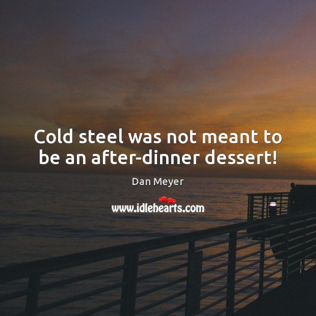 Cold steel was not meant to be an after-dinner dessert! 