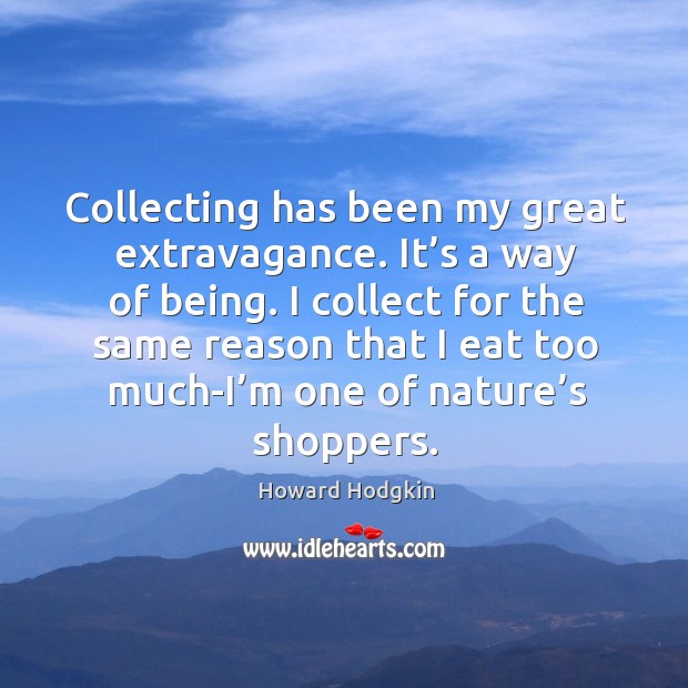 Collecting has been my great extravagance. It’s a way of being. I collect for the same reason that 