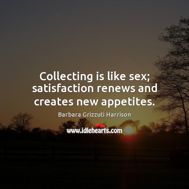 Collecting is like sex; satisfaction renews and creates new appetites. Image