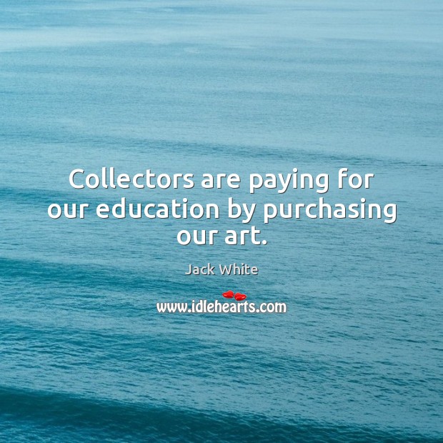 Collectors are paying for our education by purchasing our art. Jack White Picture Quote