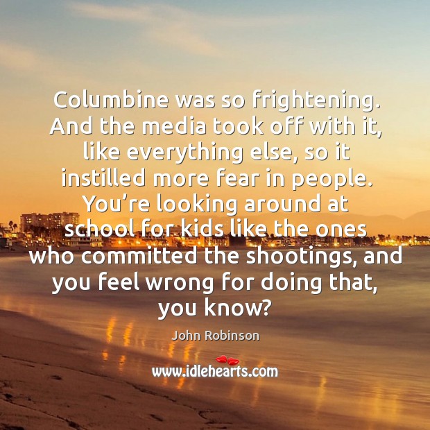 Columbine was so frightening. And the media took off with it, like everything else, so it instilled more fear in people. John Robinson Picture Quote