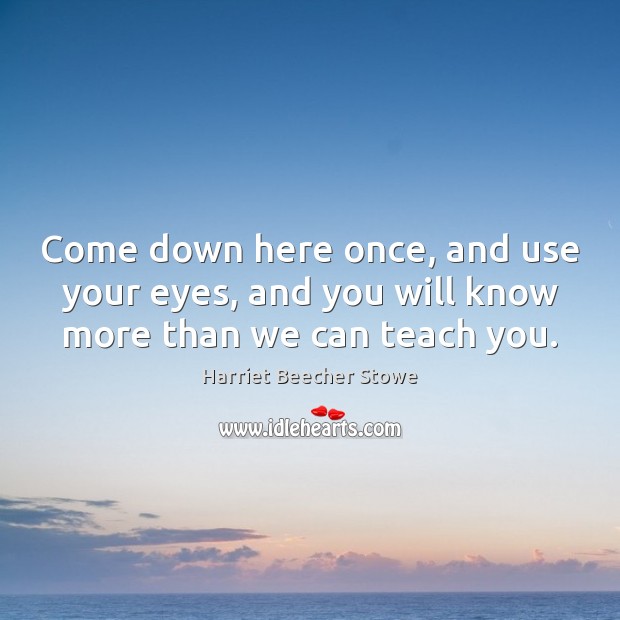 Come down here once, and use your eyes, and you will know more than we can teach you. Harriet Beecher Stowe Picture Quote