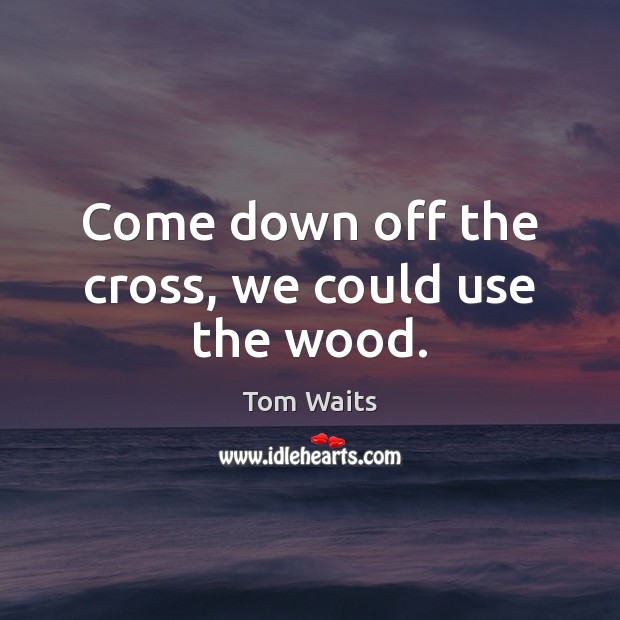 Come down off the cross, we could use the wood. Image