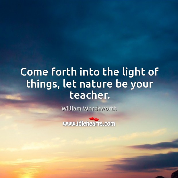 Come forth into the light of things, let nature be your teacher. William Wordsworth Picture Quote