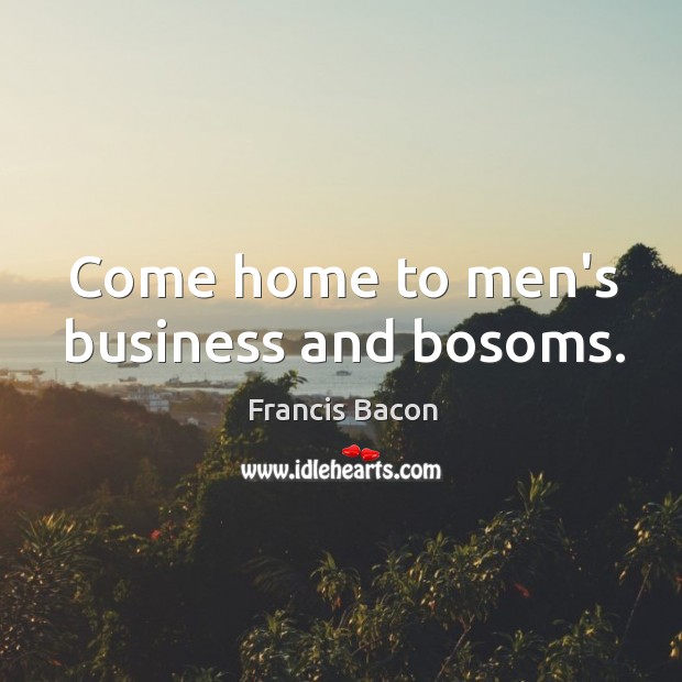 Come home to men’s business and bosoms. Francis Bacon Picture Quote