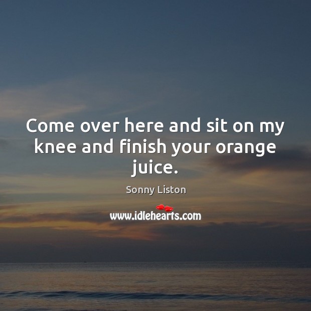Come over here and sit on my knee and finish your orange juice. Image