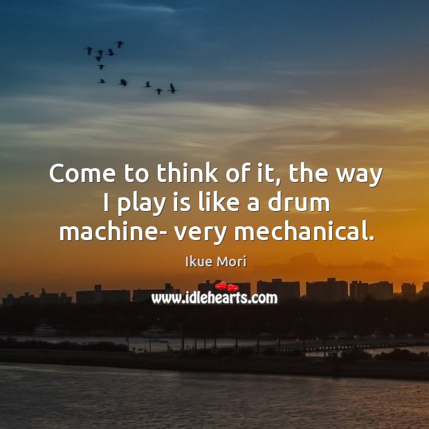 Come to think of it, the way I play is like a drum machine- very mechanical. Image