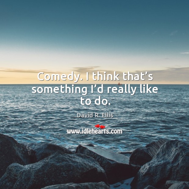 Comedy. I think that’s something I’d really like to do. Image