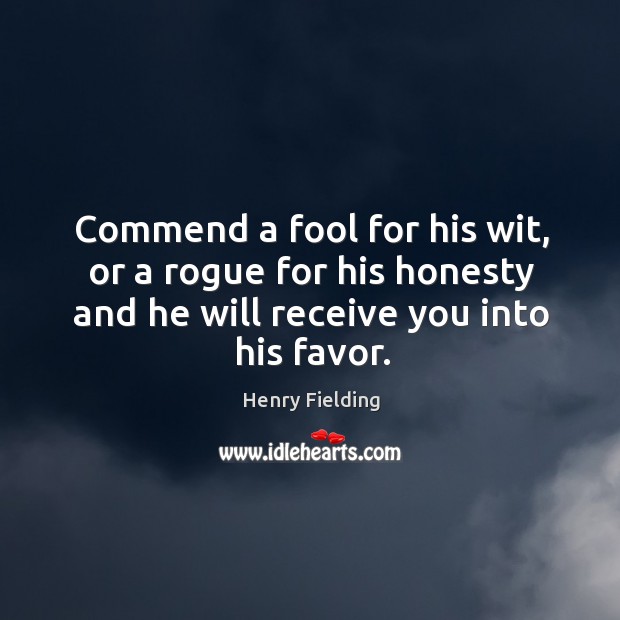 Commend a fool for his wit, or a rogue for his honesty and he will receive you into his favor. Henry Fielding Picture Quote