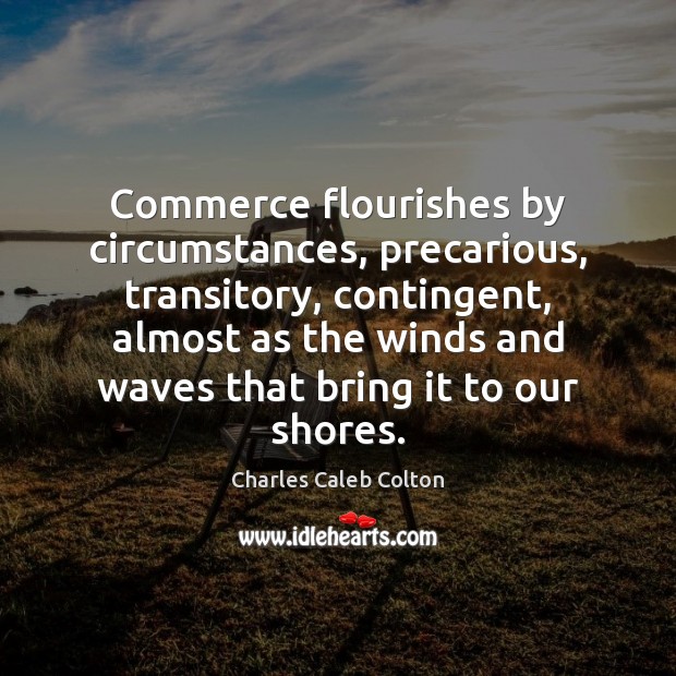Commerce flourishes by circumstances, precarious, transitory, contingent, almost as the winds and Charles Caleb Colton Picture Quote