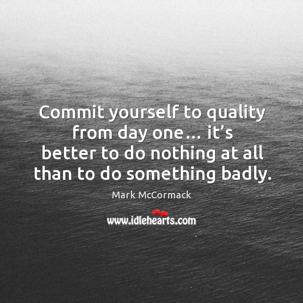 Commit yourself to quality from day one… it’s better to do nothing at all than to do something badly. Mark McCormack Picture Quote