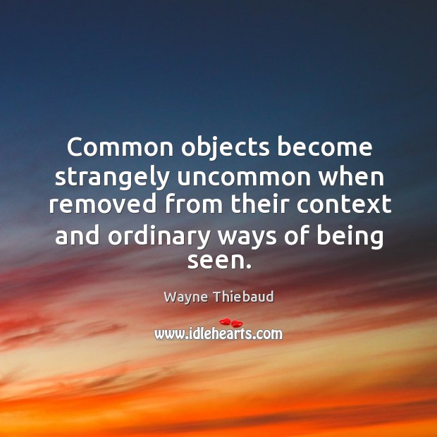 Common objects become strangely uncommon when removed from their context and ordinary Wayne Thiebaud Picture Quote
