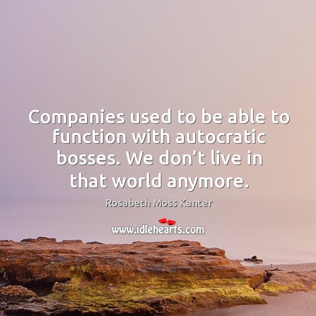 Companies used to be able to function with autocratic bosses. We don’t live in that world anymore. Rosabeth Moss Kanter Picture Quote