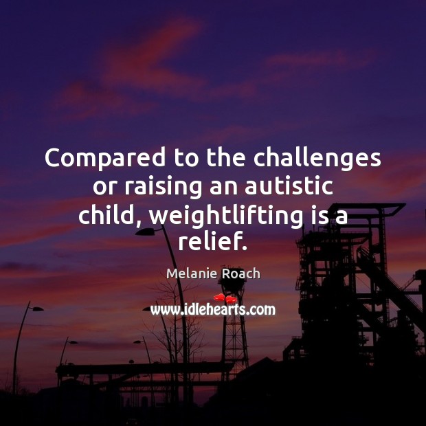 Compared to the challenges or raising an autistic child, weightlifting is a relief. Melanie Roach Picture Quote