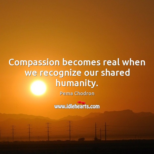 Compassion becomes real when we recognize our shared humanity. Pema Chodron Picture Quote