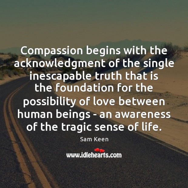 Compassion begins with the acknowledgment of the single inescapable truth that is Sam Keen Picture Quote