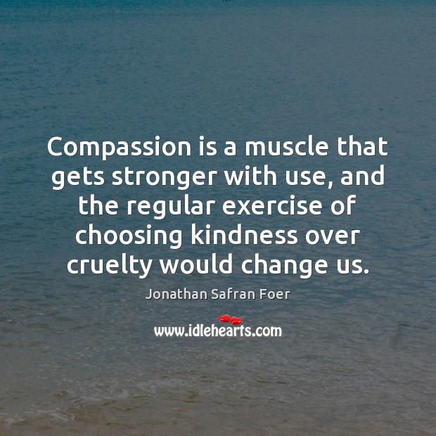 Compassion is a muscle that gets stronger with use, and the regular 