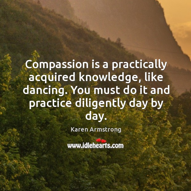 Compassion is a practically acquired knowledge, like dancing. You must do it Karen Armstrong Picture Quote