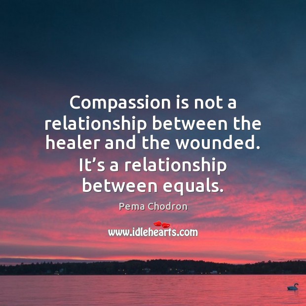 Compassion is not a relationship between the healer and the wounded. It’ Pema Chodron Picture Quote