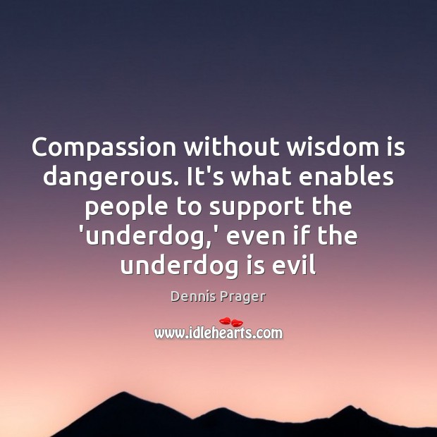 Compassion without wisdom is dangerous. It’s what enables people to support the 