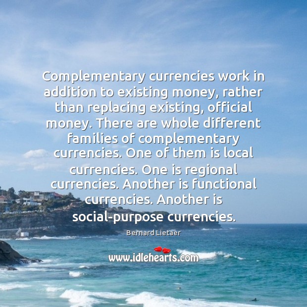 Complementary currencies work in addition to existing money, rather than replacing existing, Bernard Lietaer Picture Quote
