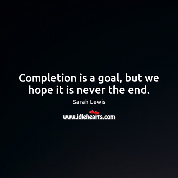 Completion is a goal, but we hope it is never the end. Sarah Lewis Picture Quote