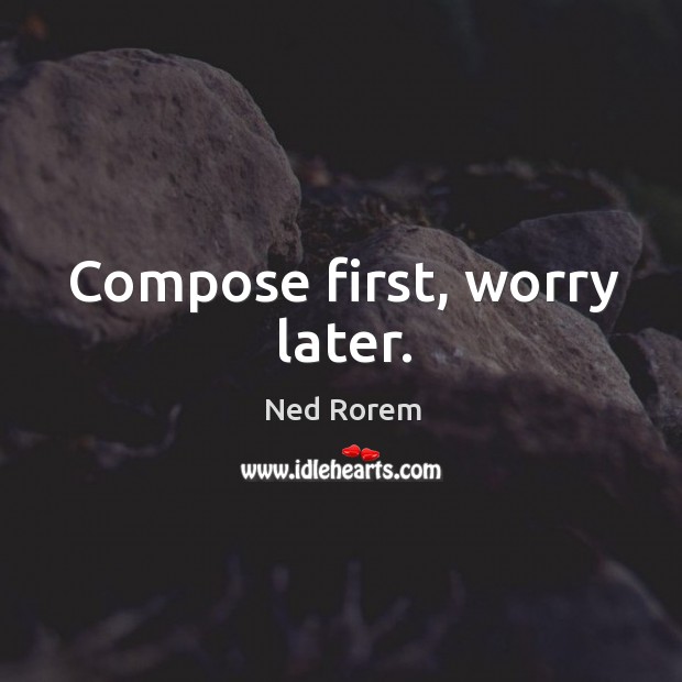 Compose first, worry later. Ned Rorem Picture Quote