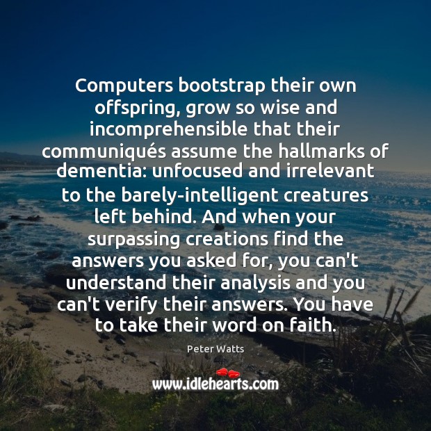 Computers bootstrap their own offspring, grow so wise and incomprehensible that their Peter Watts Picture Quote