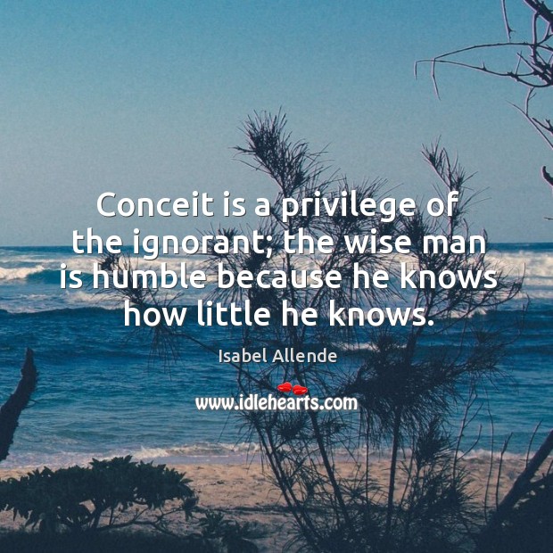 Conceit is a privilege of the ignorant; the wise man is humble Isabel Allende Picture Quote