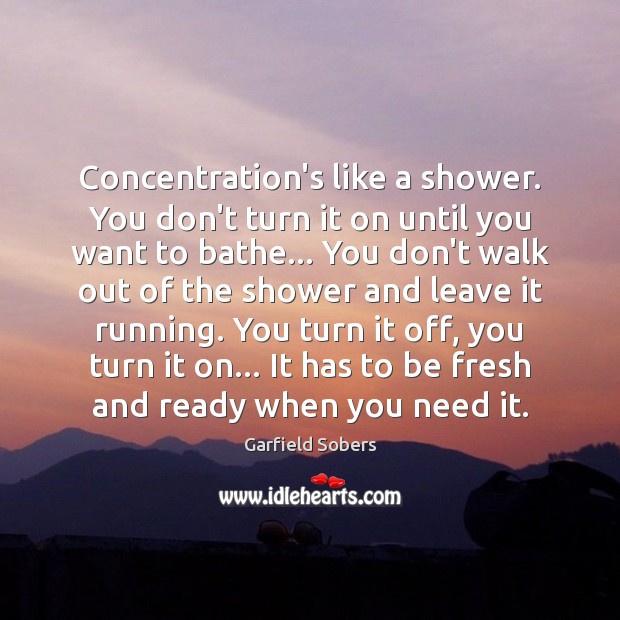 Concentration’s like a shower. You don’t turn it on until you want 