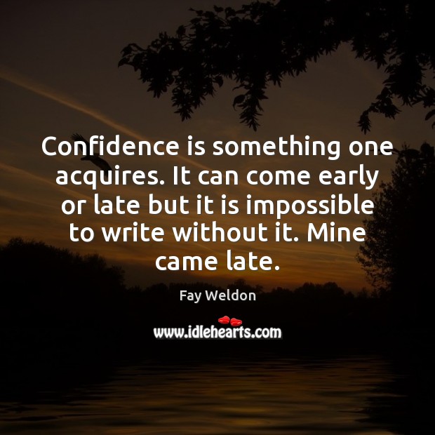 Confidence is something one acquires. It can come early or late but Fay Weldon Picture Quote