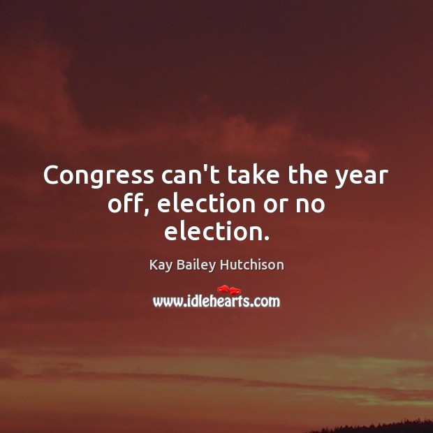 Congress can’t take the year off, election or no election. Kay Bailey Hutchison Picture Quote