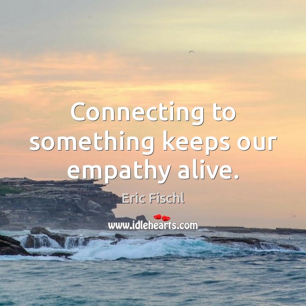 Connecting to something keeps our empathy alive. Eric Fischl Picture Quote