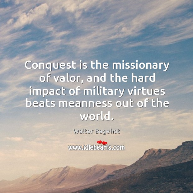 Conquest is the missionary of valor, and the hard impact of military virtues beats meanness out of the world. Walter Bagehot Picture Quote