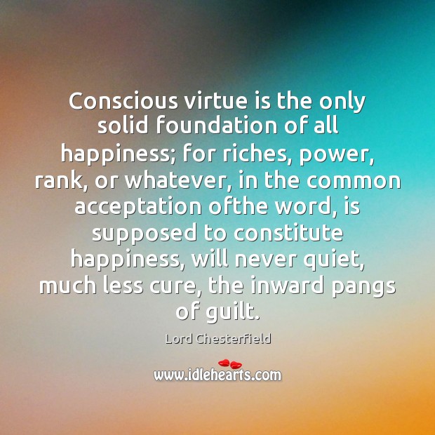 Conscious virtue is the only solid foundation of all happiness; for riches, Lord Chesterfield Picture Quote
