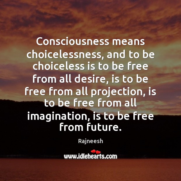 Consciousness means choicelessness, and to be choiceless is to be free from Image