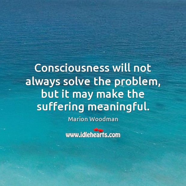 Consciousness will not always solve the problem, but it may make the suffering meaningful. Marion Woodman Picture Quote