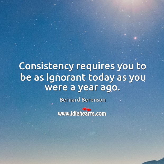 Consistency requires you to be as ignorant today as you were a year ago. Bernard Berenson Picture Quote