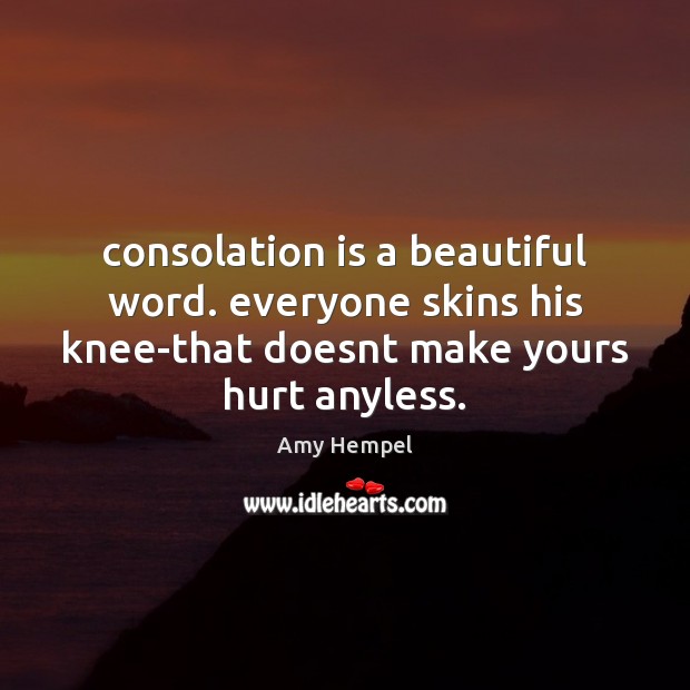 Consolation is a beautiful word. everyone skins his knee-that doesnt make yours Amy Hempel Picture Quote
