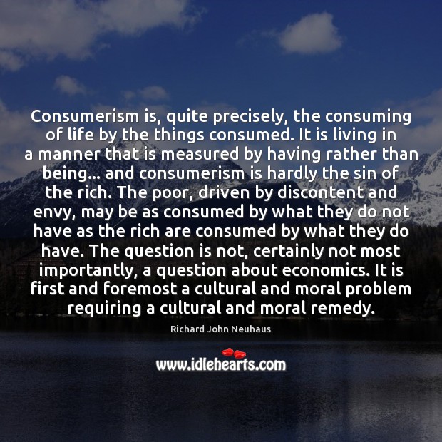 Consumerism is, quite precisely, the consuming of life by the things consumed. Richard John Neuhaus Picture Quote