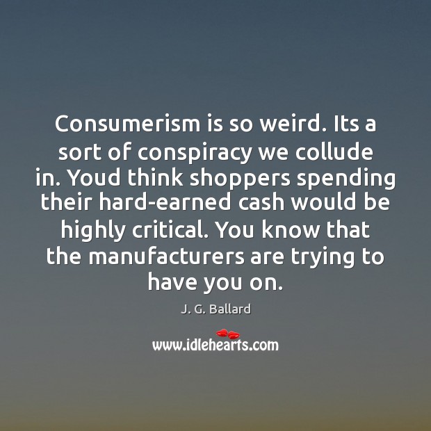 Consumerism is so weird. Its a sort of conspiracy we collude in. Image