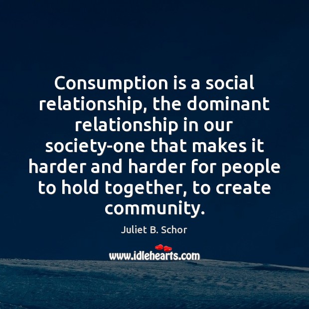 Consumption is a social relationship, the dominant relationship in our society-one that Juliet B. Schor Picture Quote
