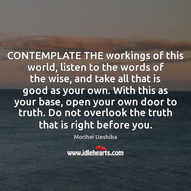 CONTEMPLATE THE workings of this world, listen to the words of the Morihei Ueshiba Picture Quote