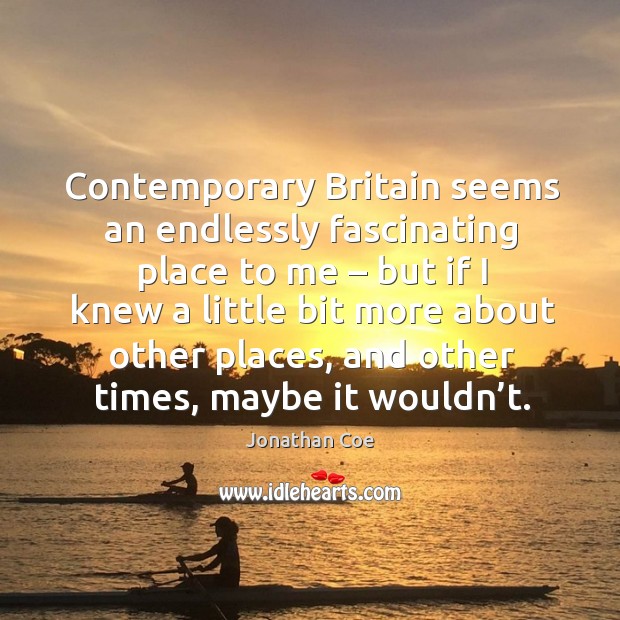 Contemporary britain seems an endlessly fascinating place to me – but if I knew a little bit more about other places Jonathan Coe Picture Quote