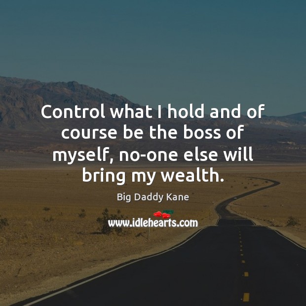 Control what I hold and of course be the boss of myself, no-one else will bring my wealth. 