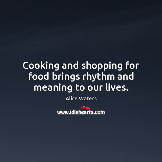 Cooking and shopping for food brings rhythm and meaning to our lives. Alice Waters Picture Quote
