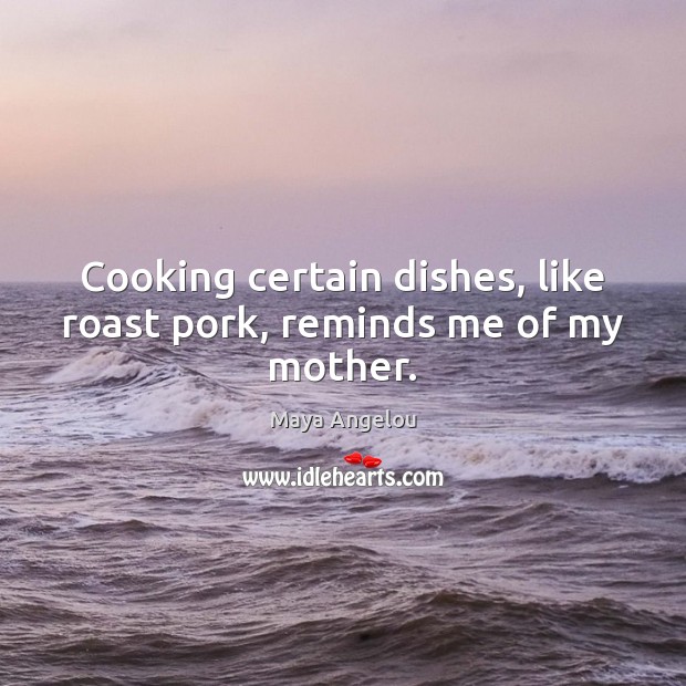Cooking certain dishes, like roast pork, reminds me of my mother. Maya Angelou Picture Quote