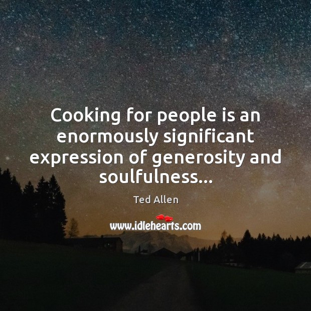 Cooking for people is an enormously significant expression of generosity and soulfulness… 