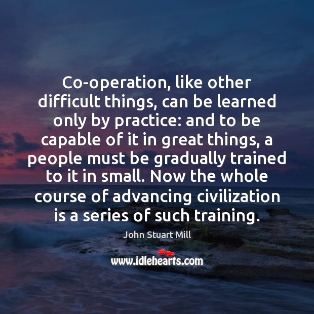 Co-operation, like other difficult things, can be learned only by practice: and John Stuart Mill Picture Quote