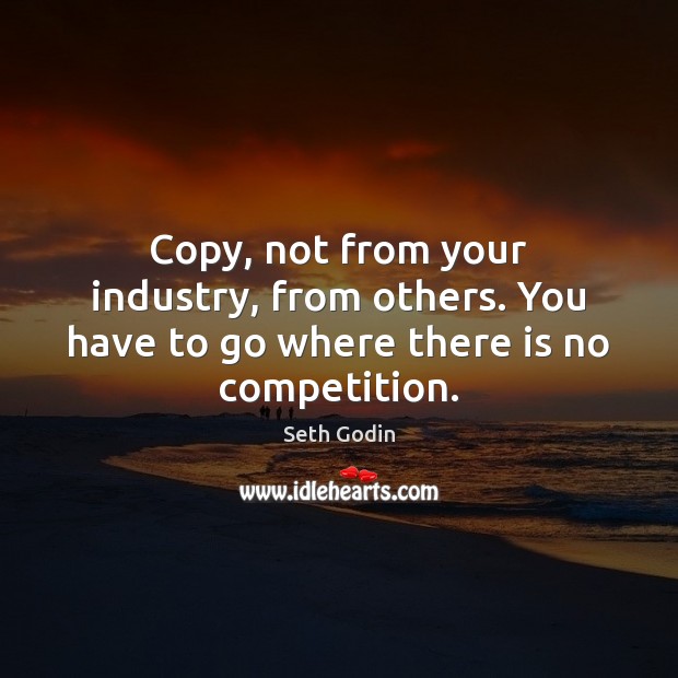 Copy, not from your industry, from others. You have to go where there is no competition. Seth Godin Picture Quote